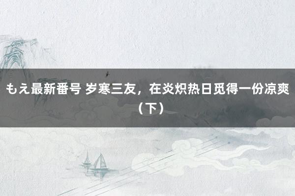 もえ最新番号 岁寒三友，在炎炽热日觅得一份凉爽（下）