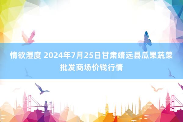 情欲湿度 2024年7月25日甘肃靖远县瓜果蔬菜批发商场价钱行情