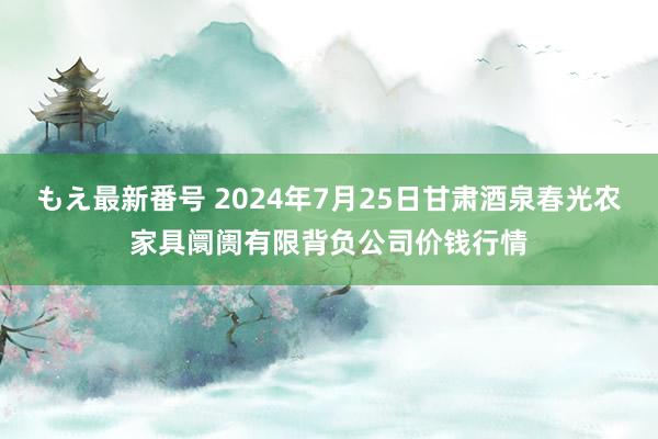 もえ最新番号 2024年7月25日甘肃酒泉春光农家具阛阓有限背负公司价钱行情