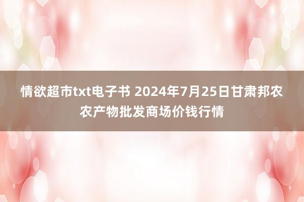 情欲超市txt电子书 2024年7月25日甘肃邦农农产物批发商场价钱行情