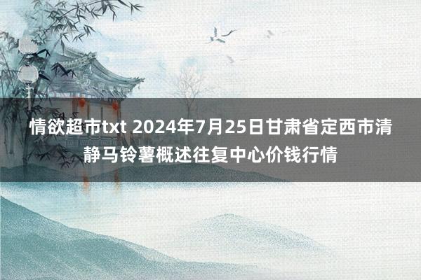 情欲超市txt 2024年7月25日甘肃省定西市清静马铃薯概述往复中心价钱行情