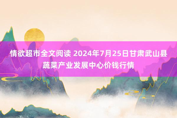 情欲超市全文阅读 2024年7月25日甘肃武山县蔬菜产业发展中心价钱行情