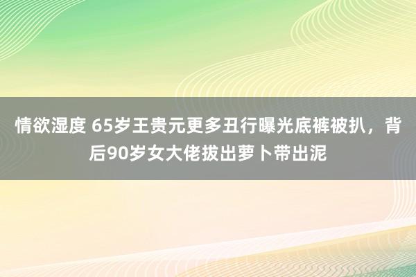 情欲湿度 65岁王贵元更多丑行曝光底裤被扒，背后90岁女大佬拔出萝卜带出泥