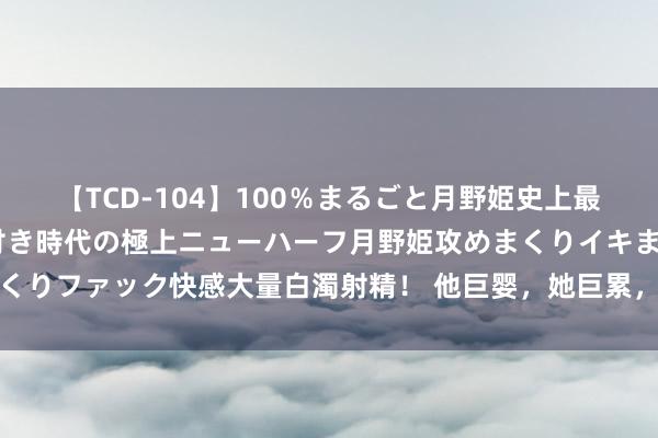 【TCD-104】100％まるごと月野姫史上最強ベスト！ 究極の玉竿付き時代の極上ニューハーフ月野姫攻めまくりイキまくりファック快感大量白濁射精！ 他巨婴，她巨累，几亿东谈主却在磕他俩的糖