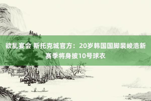 欲乱宴会 斯托克城官方：20岁韩国国脚裴峻浩新赛季将身披10号球衣