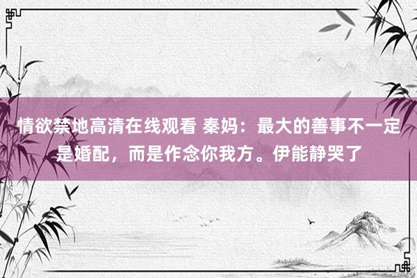 情欲禁地高清在线观看 秦妈：最大的善事不一定是婚配，而是作念你我方。伊能静哭了