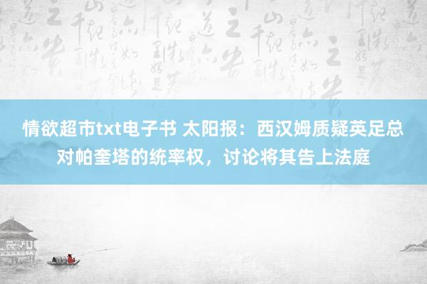 情欲超市txt电子书 太阳报：西汉姆质疑英足总对帕奎塔的统率权，讨论将其告上法庭