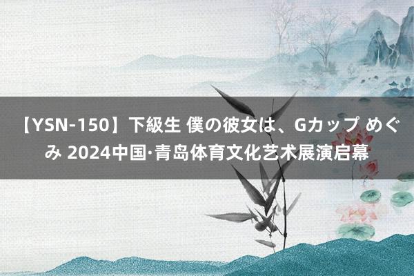 【YSN-150】下級生 僕の彼女は、Gカップ めぐみ 2024中国·青岛体育文化艺术展演启幕