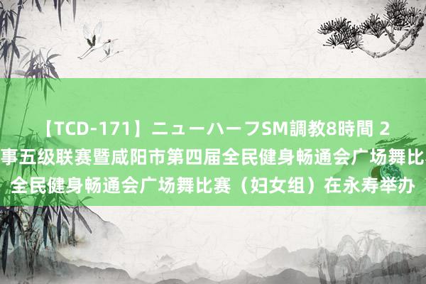 【TCD-171】ニューハーフSM調教8時間 2024年陕西省全球体育赛事五级联赛暨咸阳市第四届全民健身畅通会广场舞比赛（妇女组）在永寿举办