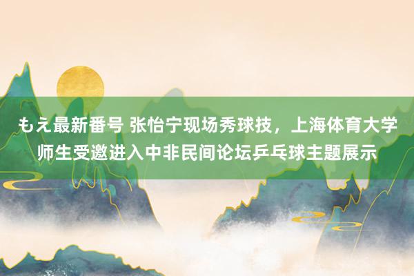 もえ最新番号 张怡宁现场秀球技，上海体育大学师生受邀进入中非民间论坛乒乓球主题展示