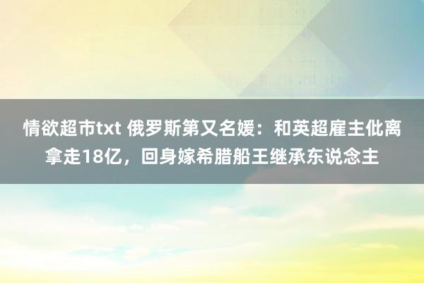 情欲超市txt 俄罗斯第又名媛：和英超雇主仳离拿走18亿，回身嫁希腊船王继承东说念主