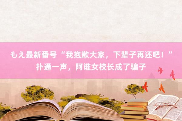 もえ最新番号 “我抱歉大家，下辈子再还吧！”扑通一声，阿谁女校长成了骗子