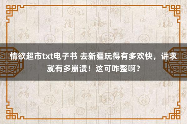 情欲超市txt电子书 去新疆玩得有多欢快，讲求就有多崩溃！这可咋整啊？