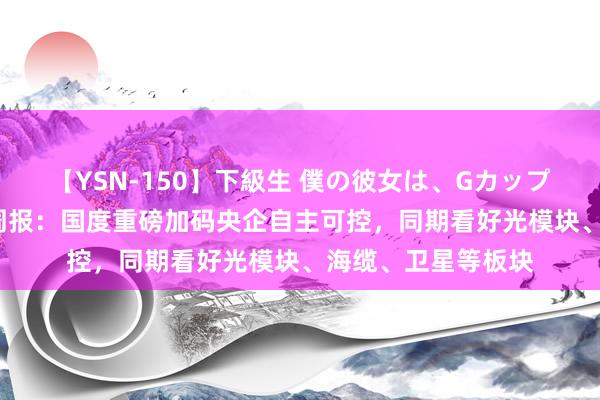 【YSN-150】下級生 僕の彼女は、Gカップ めぐみ 通讯行业周报：国度重磅加码央企自主可控，同期看好光模块、海缆、卫星等板块