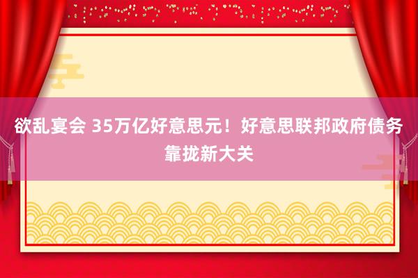 欲乱宴会 35万亿好意思元！好意思联邦政府债务靠拢新大关