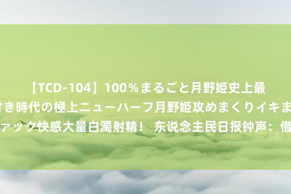 【TCD-104】100％まるごと月野姫史上最強ベスト！ 究極の玉竿付き時代の極上ニューハーフ月野姫攻めまくりイキまくりファック快感大量白濁射精！ 东说念主民日报钟声：借乌克兰危境抹黑中国尽显空幻双标