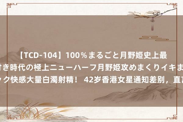 【TCD-104】100％まるごと月野姫史上最強ベスト！ 究極の玉竿付き時代の極上ニューハーフ月野姫攻めまくりイキまくりファック快感大量白濁射精！ 42岁香港女星通知差别，直言不肯活在每天被老公神志绑架的日子