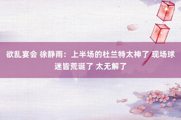 欲乱宴会 徐静雨：上半场的杜兰特太神了 现场球迷皆荒诞了 太无解了