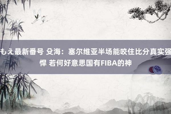 もえ最新番号 殳海：塞尔维亚半场能咬住比分真实强悍 若何好意思国有FIBA的神