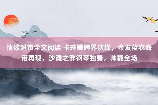 情欲超市全文阅读 卡琳娜跨界演绎，金发蓝衣海诺再现，沙滩之畔钢琴独奏，帅翻全场