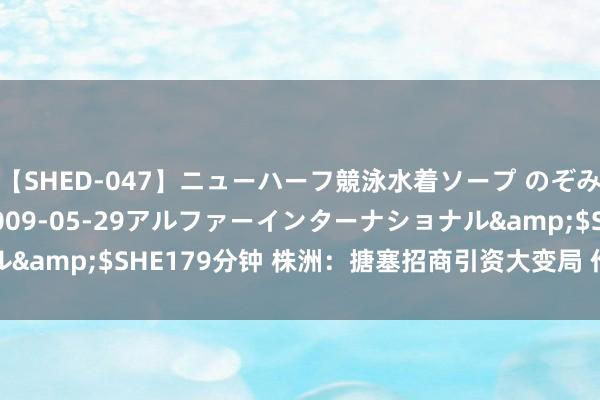 【SHED-047】ニューハーフ競泳水着ソープ のぞみ＆葵</a>2009-05-29アルファーインターナショナル&$SHE179分钟 株洲：搪塞招商引资大变局 作念好运用外资职责