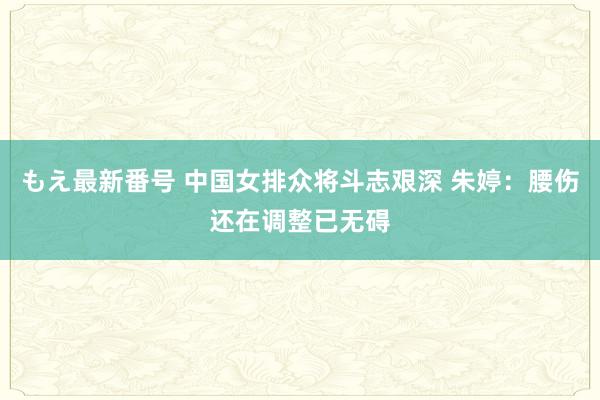 もえ最新番号 中国女排众将斗志艰深 朱婷：腰伤还在调整已无碍