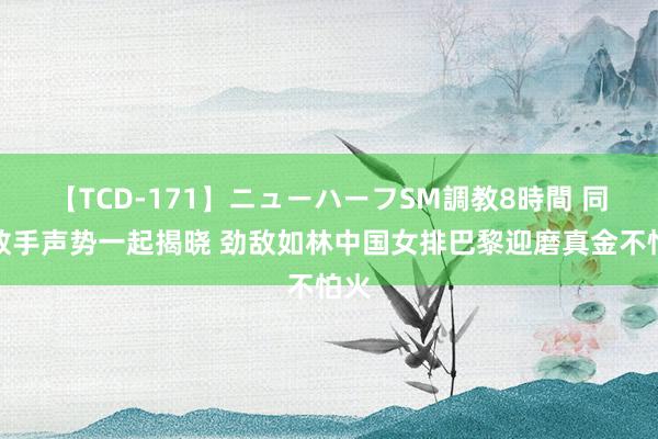 【TCD-171】ニューハーフSM調教8時間 同组敌手声势一起揭晓 劲敌如林中国女排巴黎迎磨真金不怕火