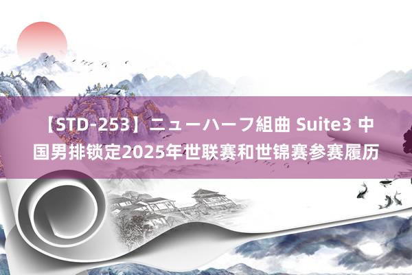 【STD-253】ニューハーフ組曲 Suite3 中国男排锁定2025年世联赛和世锦赛参赛履历