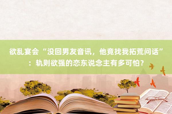 欲乱宴会 “没回男友音讯，他竟找我拓荒问话”：轨则欲强的恋东说念主有多可怕？