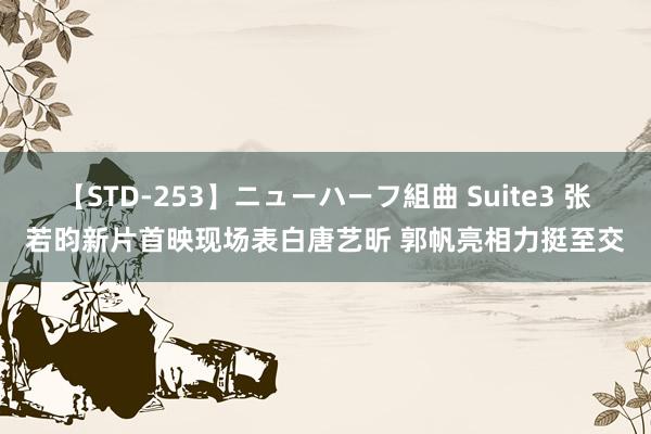 【STD-253】ニューハーフ組曲 Suite3 张若昀新片首映现场表白唐艺昕 郭帆亮相力挺至交