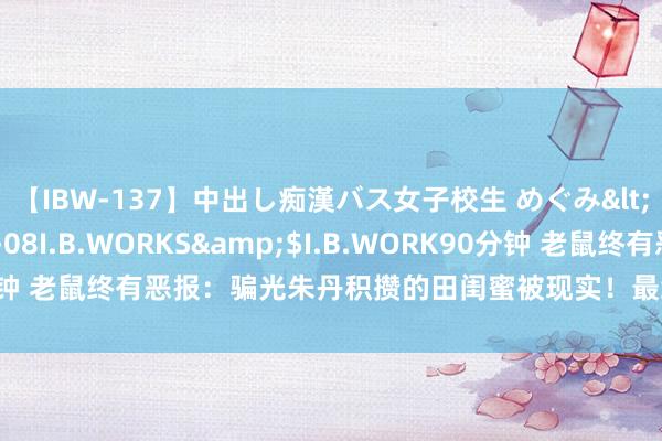 【IBW-137】中出し痴漢バス女子校生 めぐみ</a>2009-05-08I.B.WORKS&$I.B.WORK90分钟 老鼠终有恶报：骗光朱丹积攒的田闺蜜被现实！最终没等来一句说念歉