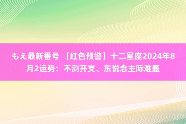 もえ最新番号 【红色预警】十二星座2024年8月2运势：不测开支、东说念主际难题