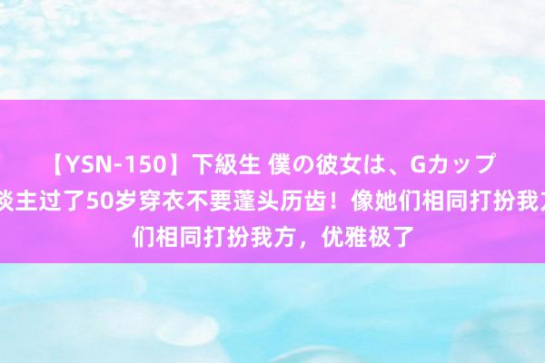 【YSN-150】下級生 僕の彼女は、Gカップ めぐみ 女东谈主过了50岁穿衣不要蓬头历齿！像她们相同打扮我方，优雅极了