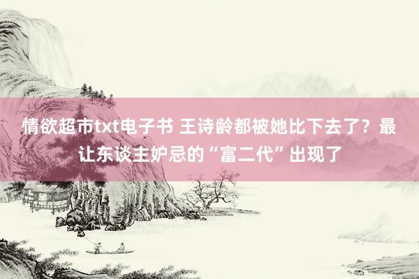 情欲超市txt电子书 王诗龄都被她比下去了？最让东谈主妒忌的“富二代”出现了