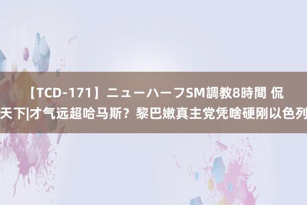 【TCD-171】ニューハーフSM調教8時間 侃天下|才气远超哈马斯？黎巴嫩真主党凭啥硬刚以色列