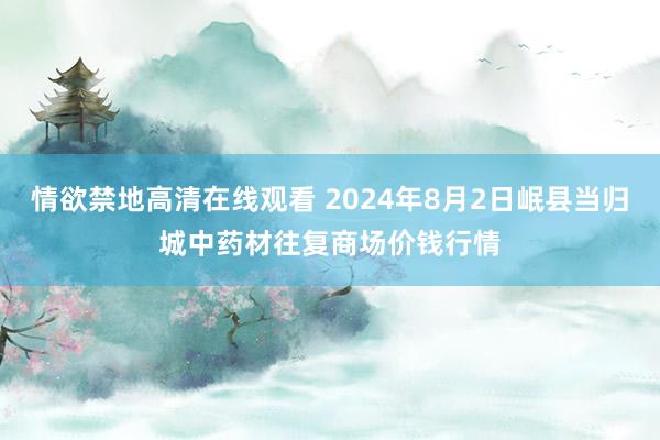 情欲禁地高清在线观看 2024年8月2日岷县当归城中药材往复商场价钱行情