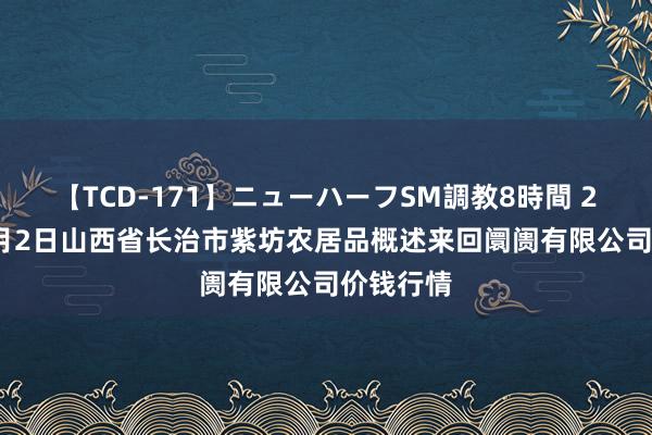 【TCD-171】ニューハーフSM調教8時間 2024年8月2日山西省长治市紫坊农居品概述来回阛阓有限公司价钱行情