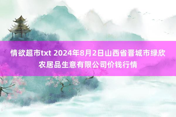 情欲超市txt 2024年8月2日山西省晋城市绿欣农居品生意有限公司价钱行情