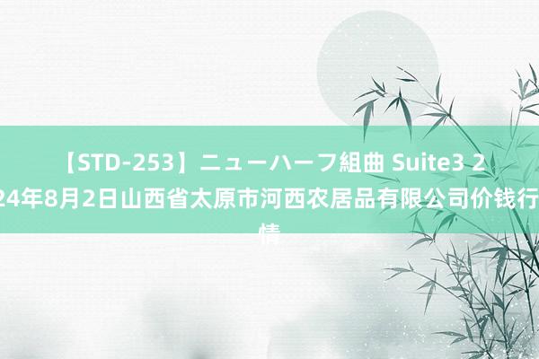 【STD-253】ニューハーフ組曲 Suite3 2024年8月2日山西省太原市河西农居品有限公司价钱行情