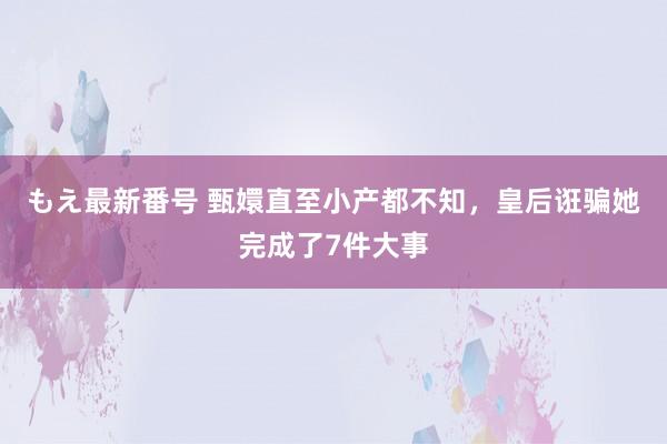 もえ最新番号 甄嬛直至小产都不知，皇后诳骗她完成了7件大事