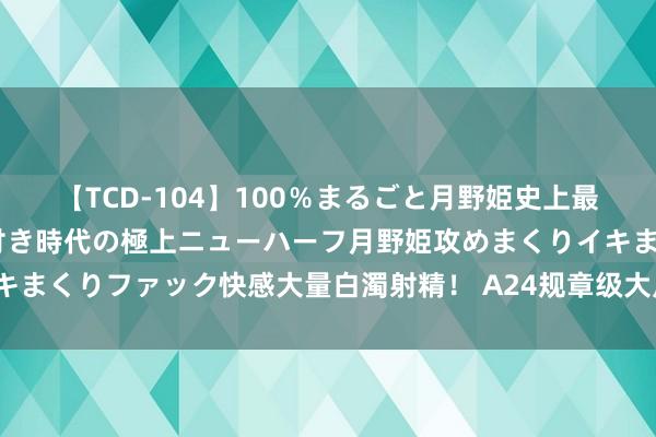 【TCD-104】100％まるごと月野姫史上最強ベスト！ 究極の玉竿付き時代の極上ニューハーフ月野姫攻めまくりイキまくりファック快感大量白濁射精！ A24规章级大片，这圭臬是我能看的？