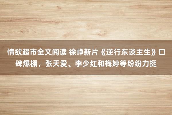 情欲超市全文阅读 徐峥新片《逆行东谈主生》口碑爆棚，张天爱、李少红和梅婷等纷纷力挺