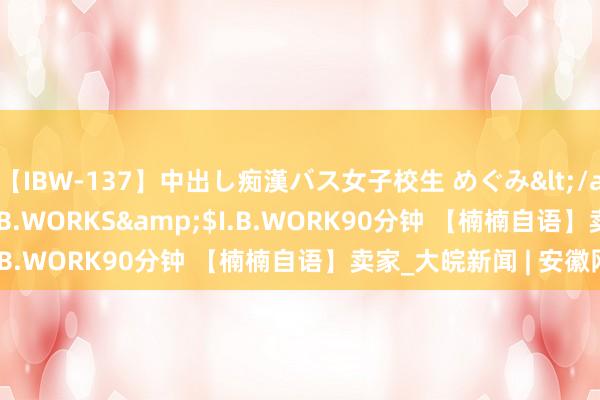 【IBW-137】中出し痴漢バス女子校生 めぐみ</a>2009-05-08I.B.WORKS&$I.B.WORK90分钟 【楠楠自语】卖家_大皖新闻 | 安徽网