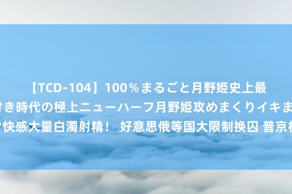 【TCD-104】100％まるごと月野姫史上最強ベスト！ 究極の玉竿付き時代の極上ニューハーフ月野姫攻めまくりイキまくりファック快感大量白濁射精！ 好意思俄等国大限制换囚 普京机场理睬归国东谈主员_大皖新闻 | 安徽网