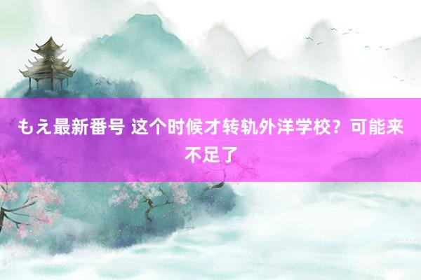 もえ最新番号 这个时候才转轨外洋学校？可能来不足了