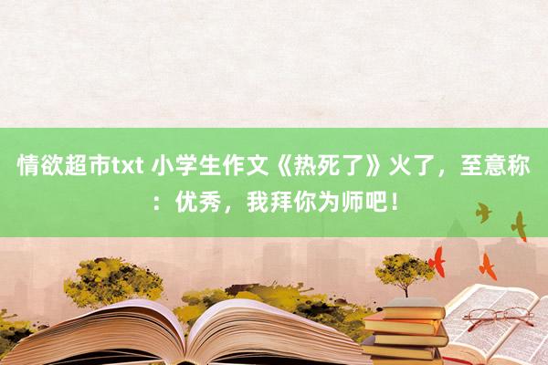 情欲超市txt 小学生作文《热死了》火了，至意称：优秀，我拜你为师吧！