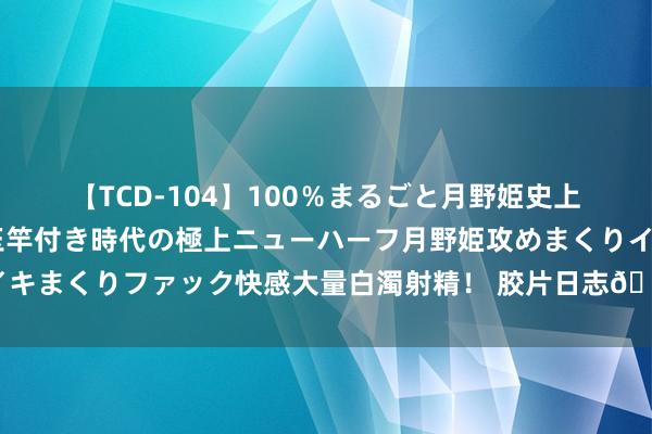 【TCD-104】100％まるごと月野姫史上最強ベスト！ 究極の玉竿付き時代の極上ニューハーフ月野姫攻めまくりイキまくりファック快感大量白濁射精！ 胶片日志?️简通俗单就很排场！