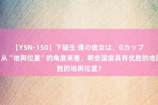 【YSN-150】下級生 僕の彼女は、Gカップ めぐみ 从“地舆位置”的角度来看，哪些国度具有优胜的地舆位置？