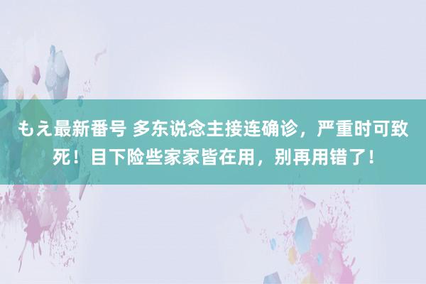 もえ最新番号 多东说念主接连确诊，严重时可致死！目下险些家家皆在用，别再用错了！