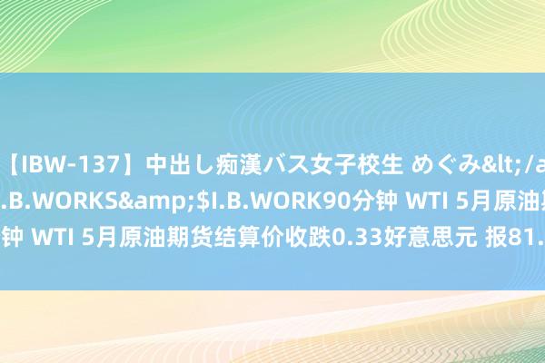 【IBW-137】中出し痴漢バス女子校生 めぐみ</a>2009-05-08I.B.WORKS&$I.B.WORK90分钟 WTI 5月原油期货结算价收跌0.33好意思元 报81.62好意思元/桶